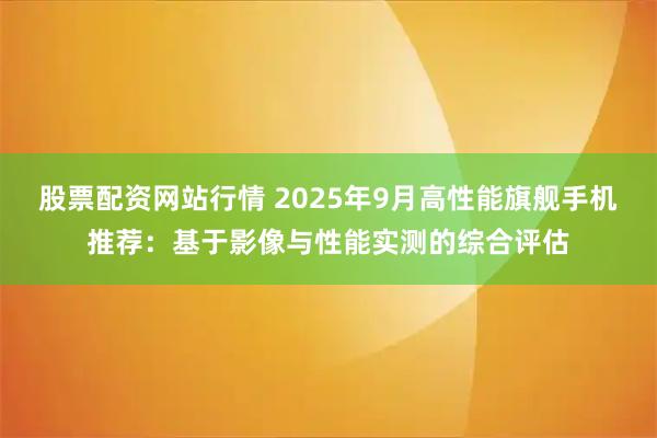 股票配资网站行情 2025年9月高性能旗舰手机推荐：基于影像与性能实测的综合评估