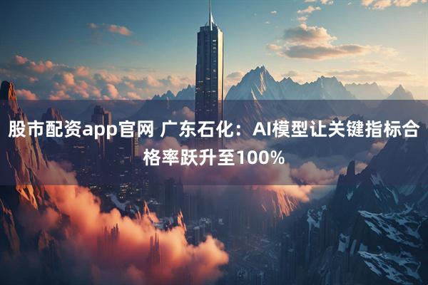 股市配资app官网 广东石化:AI模型让关键指标合格率跃升至100%
