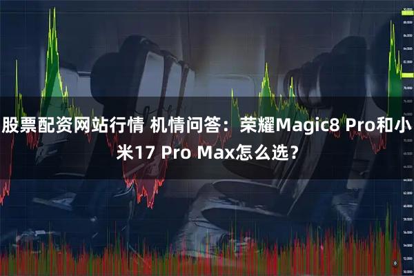 股票配资网站行情 机情问答：荣耀Magic8 Pro和小米17 Pro Max怎么选？