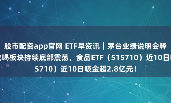 股市配资app官网 ETF早资讯｜茅台业绩说明会释放重要信号！吃喝板块持续底部震荡，食品ETF（515710）近10日吸金超2.8亿元！