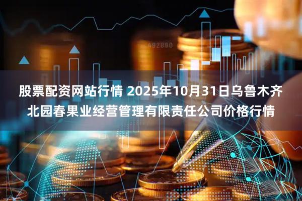 股票配资网站行情 2025年10月31日乌鲁木齐北园春果业经营管理有限责任公司价格行情