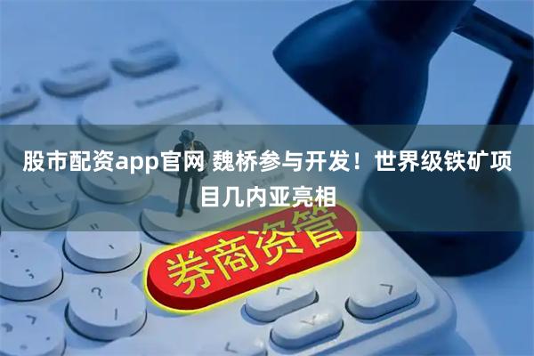 股市配资app官网 魏桥参与开发！世界级铁矿项目几内亚亮相