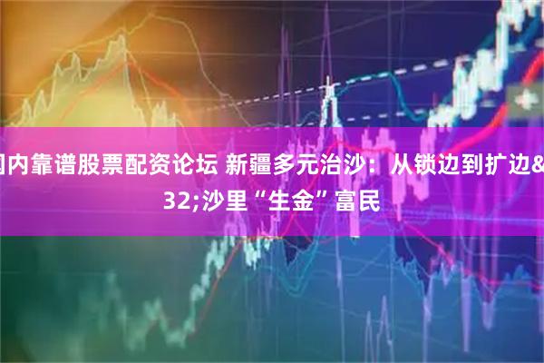 国内靠谱股票配资论坛 新疆多元治沙：从锁边到扩边&#32;沙里“生金”富民