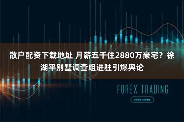 散户配资下载地址 月薪五千住2880万豪宅？徐湖平别墅调查组进驻引爆舆论