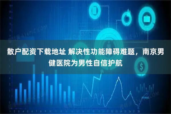 散户配资下载地址 解决性功能障碍难题,南京男健医院为男性自信护航