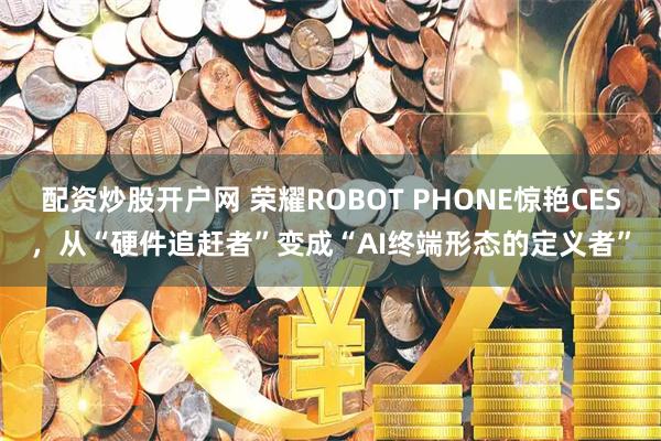 配资炒股开户网 荣耀ROBOT PHONE惊艳CES，从“硬件追赶者”变成“AI终端形态的定义者”