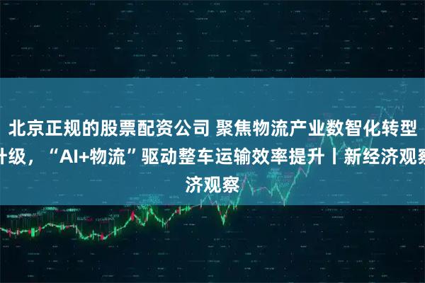 北京正规的股票配资公司 聚焦物流产业数智化转型升级，“AI+物流”驱动整车运输效率提升丨新经济观察