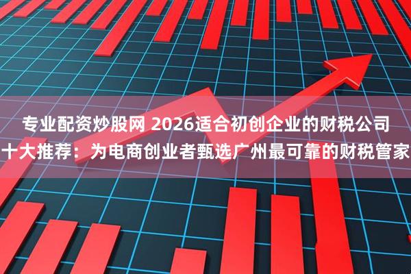 专业配资炒股网 2026适合初创企业的财税公司十大推荐：为电商创业者甄选广州最可靠的财税管家