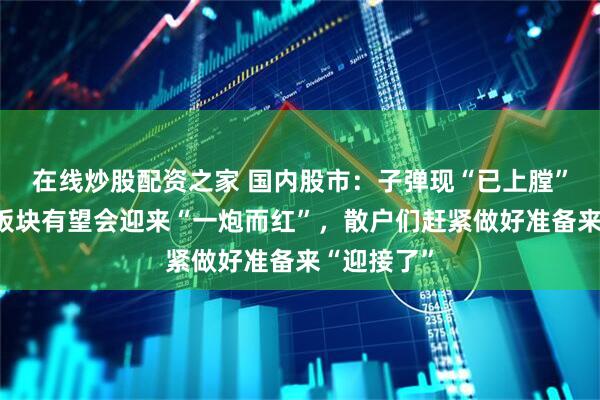 在线炒股配资之家 国内股市：子弹现“已上膛”！这三大板块有望会迎来“一炮而红”，散户们赶紧做好准备来“迎接了”