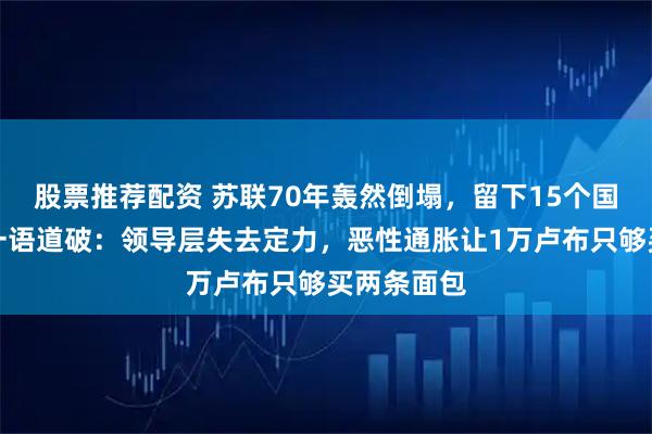 股票推荐配资 苏联70年轰然倒塌，留下15个国家，普京一语道破：领导层失去定力，恶性通胀让1万卢布只够买两条面包