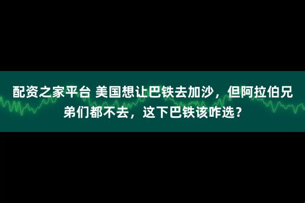 配资之家平台 美国想让巴铁去加沙，但阿拉伯兄弟们都不去，这下巴铁该咋选？