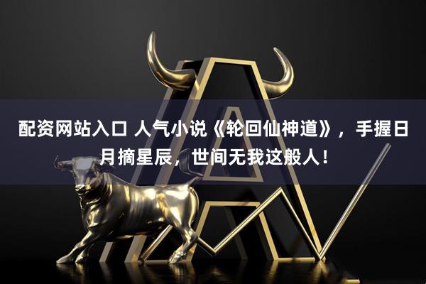 配资网站入口 人气小说《轮回仙神道》，手握日月摘星辰，世间无我这般人！