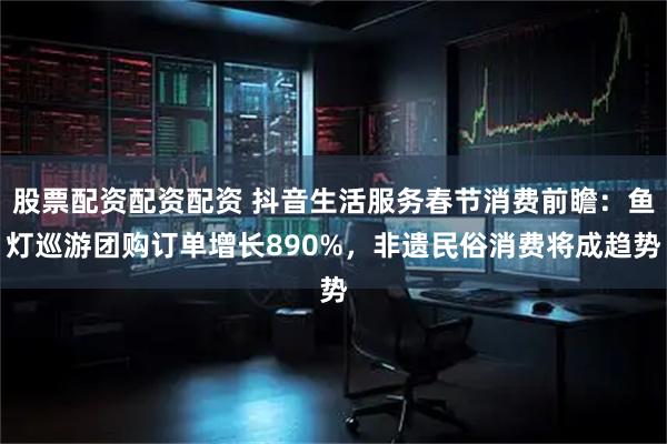 股票配资配资配资 抖音生活服务春节消费前瞻：鱼灯巡游团购订单增长890%，非遗民俗消费将成趋势