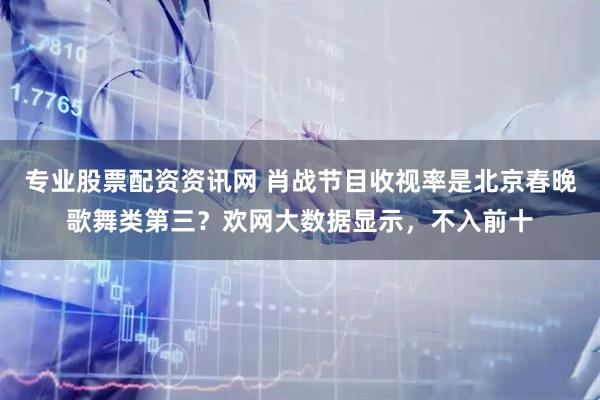 专业股票配资资讯网 肖战节目收视率是北京春晚歌舞类第三？欢网大数据显示，不入前十