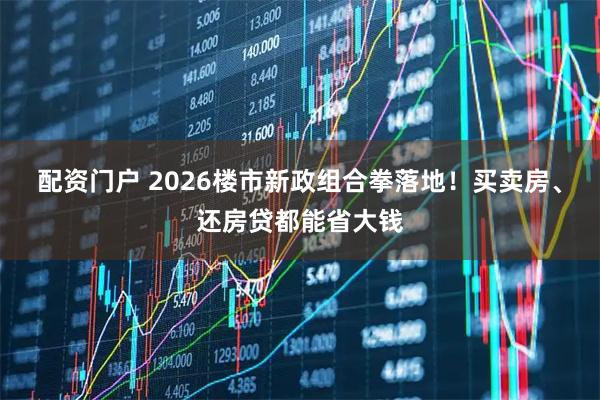 配资门户 2026楼市新政组合拳落地！买卖房、还房贷都能省大钱