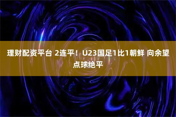 理财配资平台 2连平！U23国足1比1朝鲜 向余望点球绝平