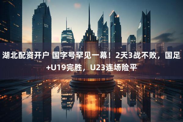 湖北配资开户 国字号罕见一幕！2天3战不败，国足+U19完胜，U23连场险平
