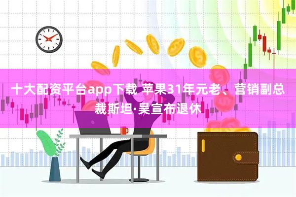 十大配资平台app下载 苹果31年元老、营销副总裁斯坦·吴宣布退休