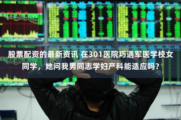 股票配资的最新资讯 在301医院巧遇军医学校女同学，她问我男同志学妇产科能适应吗？
