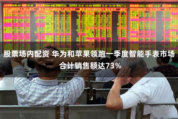股票场内配资 华为和苹果领跑一季度智能手表市场 合计销售额达73%