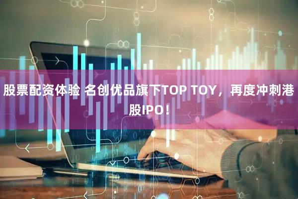 股票配资体验 名创优品旗下TOP TOY，再度冲刺港股IPO！