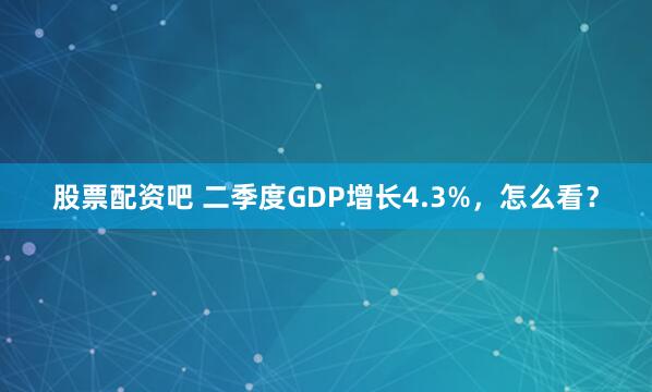股票配资吧 二季度GDP增长4.3%，怎么看？