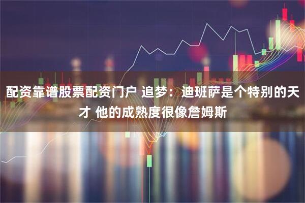 配资靠谱股票配资门户 追梦：迪班萨是个特别的天才 他的成熟度很像詹姆斯