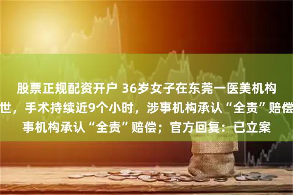股票正规配资开户 36岁女子在东莞一医美机构做抽脂手术时意外离世，手术持续近9个小时，涉事机构承认“全责”赔偿；官方回复：已立案