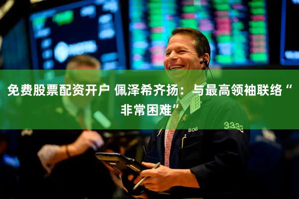 免费股票配资开户 佩泽希齐扬：与最高领袖联络“非常困难”