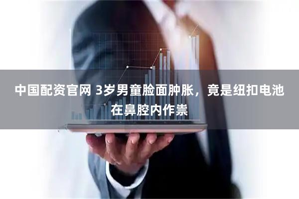 中国配资官网 3岁男童脸面肿胀，竟是纽扣电池在鼻腔内作祟